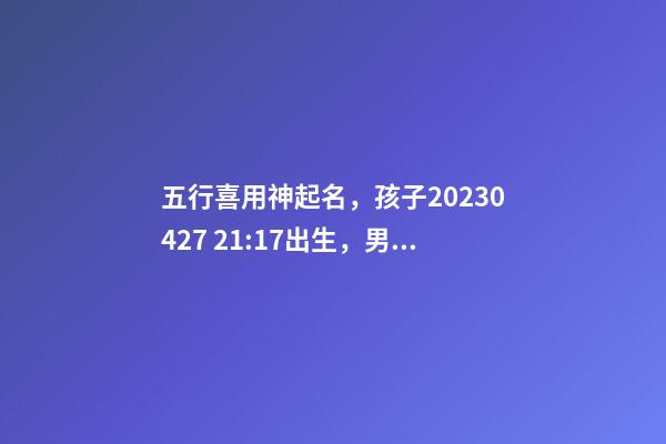 五行喜用神起名，孩子2023.04.27 21:17出生，男孩